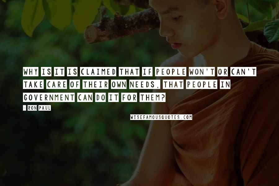Ron Paul Quotes: Why is it is claimed that if people won't or can't take care of their own needs, that people in government can do it for them?