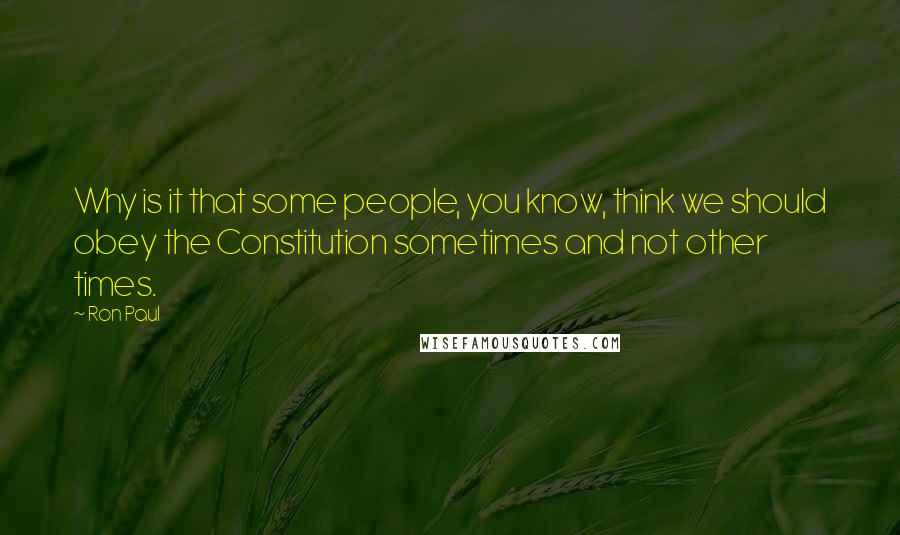 Ron Paul Quotes: Why is it that some people, you know, think we should obey the Constitution sometimes and not other times.