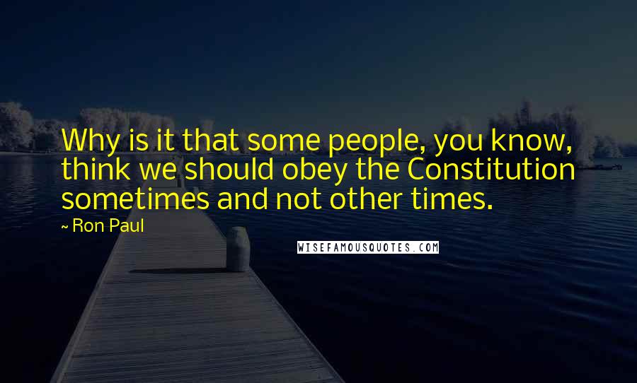 Ron Paul Quotes: Why is it that some people, you know, think we should obey the Constitution sometimes and not other times.