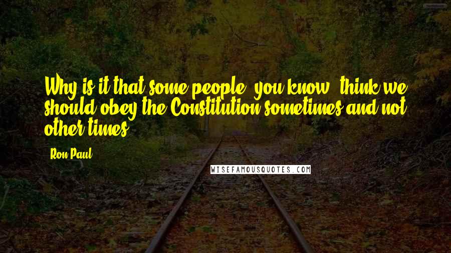 Ron Paul Quotes: Why is it that some people, you know, think we should obey the Constitution sometimes and not other times.