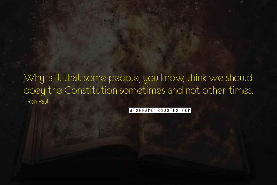 Ron Paul Quotes: Why is it that some people, you know, think we should obey the Constitution sometimes and not other times.