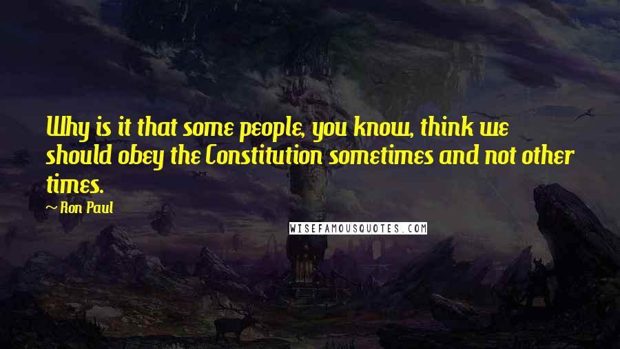 Ron Paul Quotes: Why is it that some people, you know, think we should obey the Constitution sometimes and not other times.