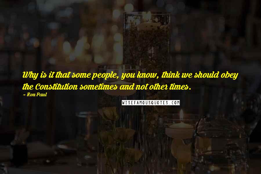Ron Paul Quotes: Why is it that some people, you know, think we should obey the Constitution sometimes and not other times.