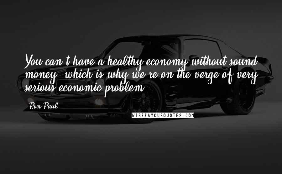 Ron Paul Quotes: You can't have a healthy economy without sound money, which is why we're on the verge of very serious economic problem.