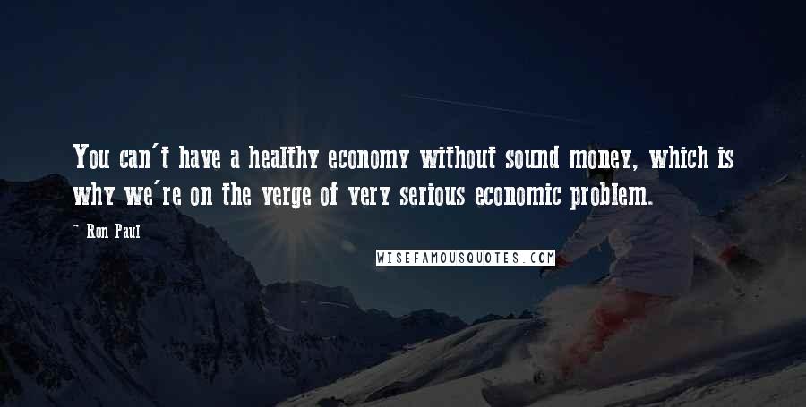 Ron Paul Quotes: You can't have a healthy economy without sound money, which is why we're on the verge of very serious economic problem.