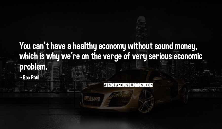 Ron Paul Quotes: You can't have a healthy economy without sound money, which is why we're on the verge of very serious economic problem.