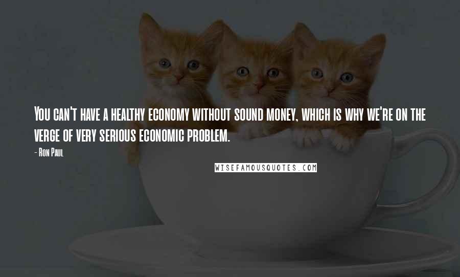 Ron Paul Quotes: You can't have a healthy economy without sound money, which is why we're on the verge of very serious economic problem.