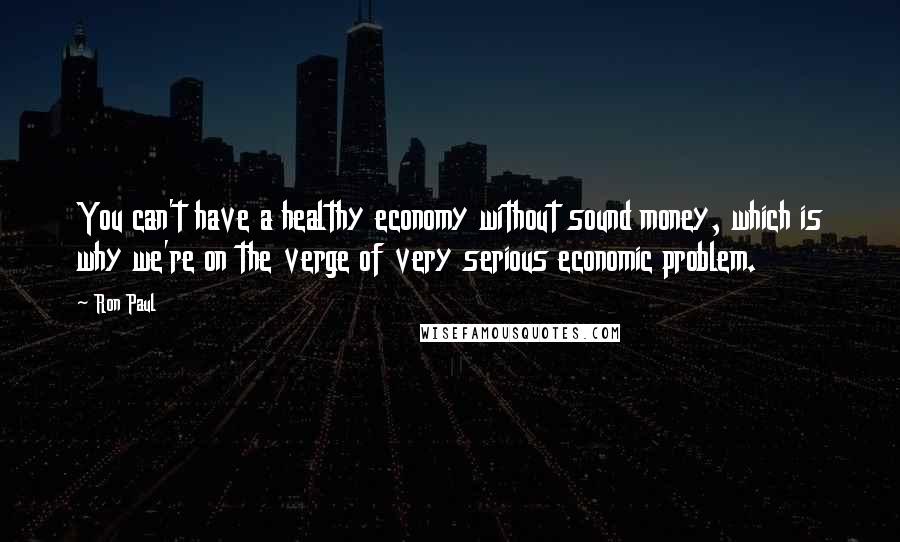 Ron Paul Quotes: You can't have a healthy economy without sound money, which is why we're on the verge of very serious economic problem.