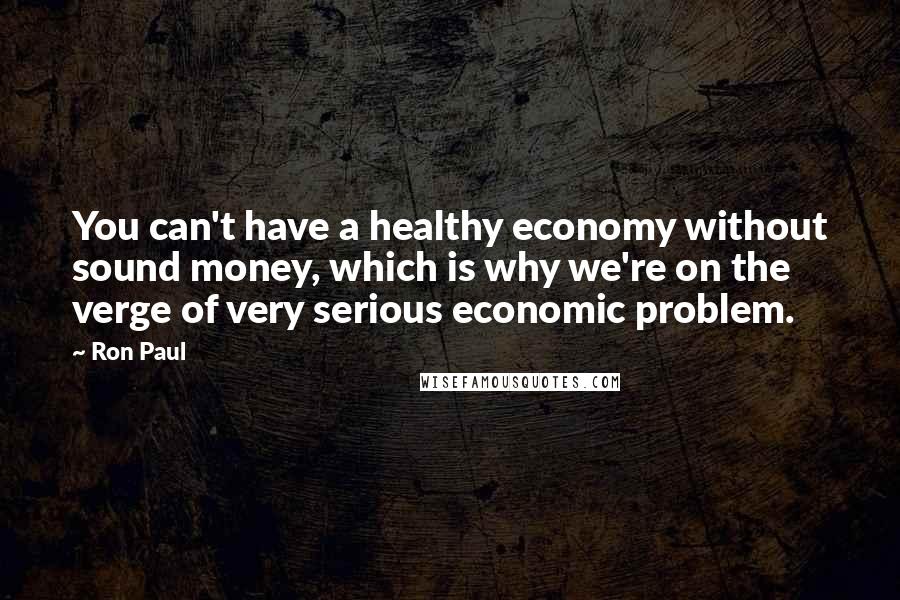 Ron Paul Quotes: You can't have a healthy economy without sound money, which is why we're on the verge of very serious economic problem.
