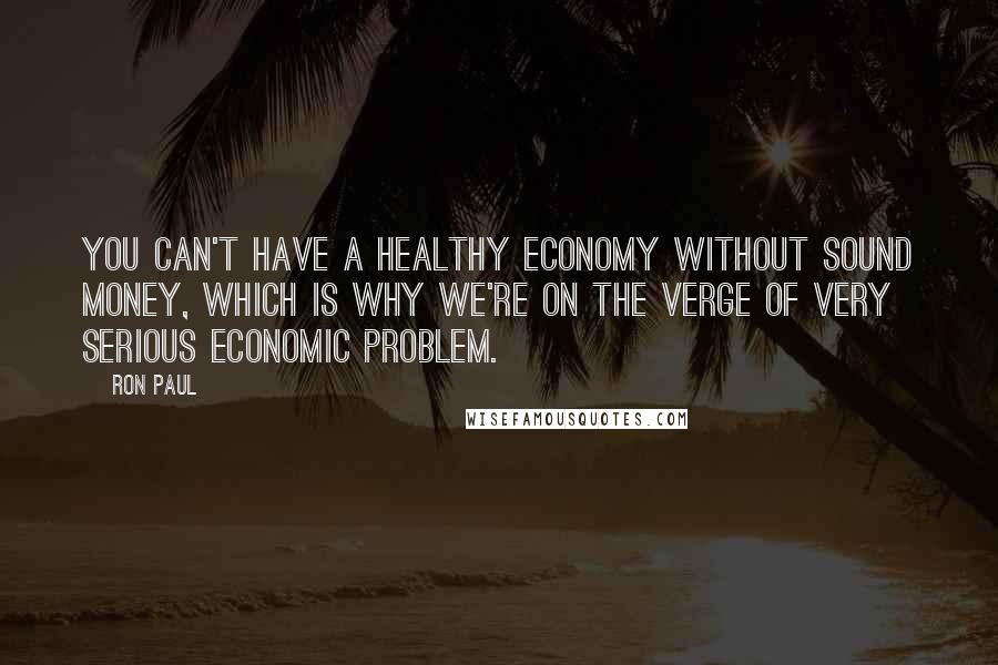 Ron Paul Quotes: You can't have a healthy economy without sound money, which is why we're on the verge of very serious economic problem.