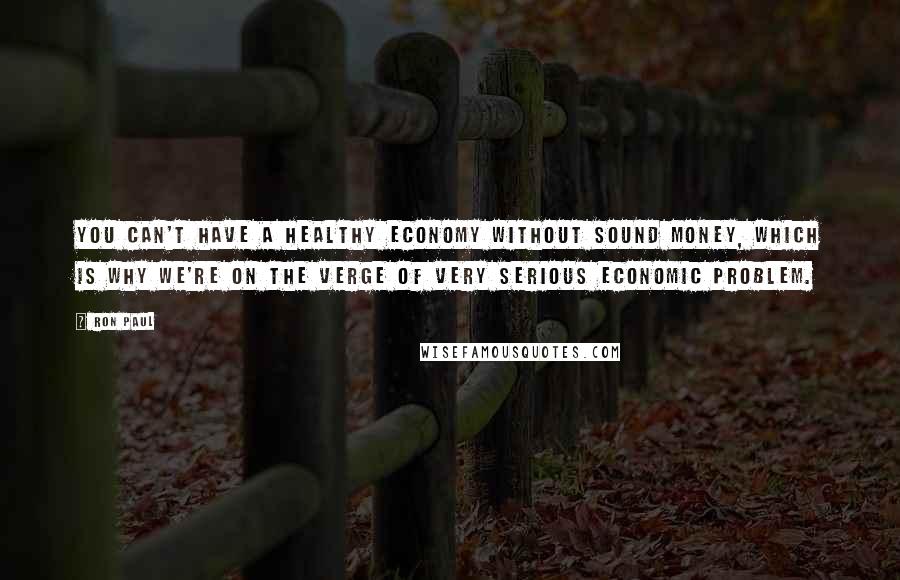 Ron Paul Quotes: You can't have a healthy economy without sound money, which is why we're on the verge of very serious economic problem.