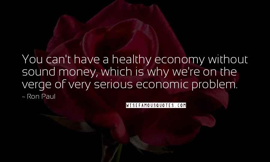 Ron Paul Quotes: You can't have a healthy economy without sound money, which is why we're on the verge of very serious economic problem.