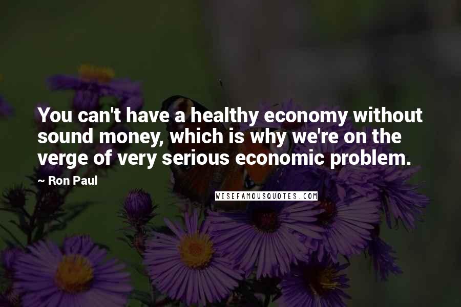 Ron Paul Quotes: You can't have a healthy economy without sound money, which is why we're on the verge of very serious economic problem.