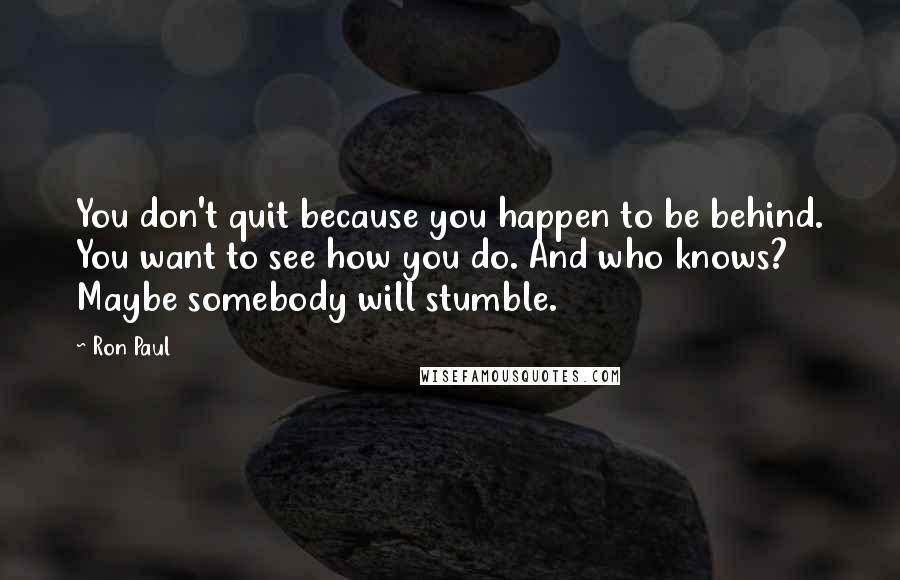 Ron Paul Quotes: You don't quit because you happen to be behind. You want to see how you do. And who knows? Maybe somebody will stumble.