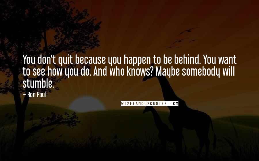 Ron Paul Quotes: You don't quit because you happen to be behind. You want to see how you do. And who knows? Maybe somebody will stumble.