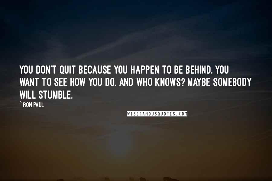 Ron Paul Quotes: You don't quit because you happen to be behind. You want to see how you do. And who knows? Maybe somebody will stumble.