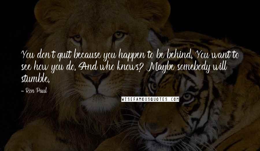Ron Paul Quotes: You don't quit because you happen to be behind. You want to see how you do. And who knows? Maybe somebody will stumble.
