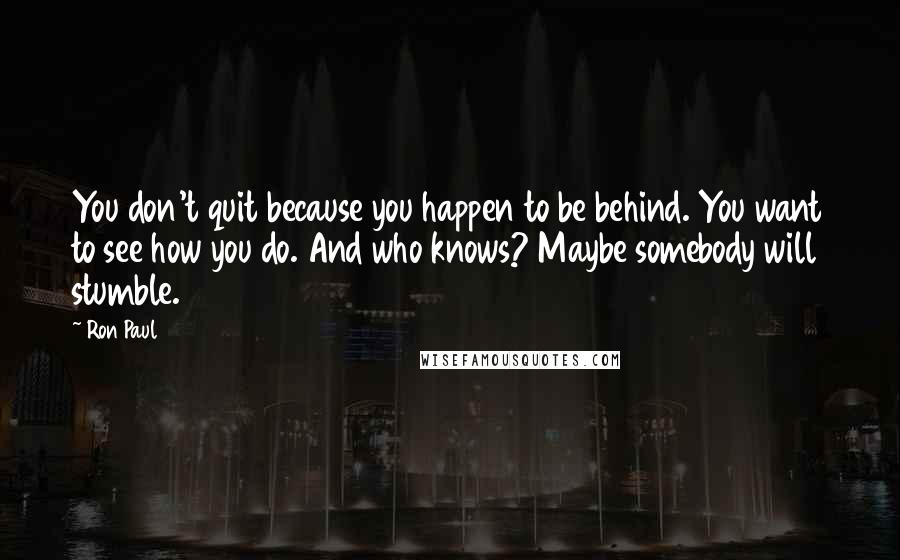 Ron Paul Quotes: You don't quit because you happen to be behind. You want to see how you do. And who knows? Maybe somebody will stumble.