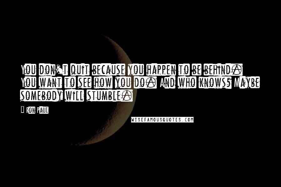 Ron Paul Quotes: You don't quit because you happen to be behind. You want to see how you do. And who knows? Maybe somebody will stumble.