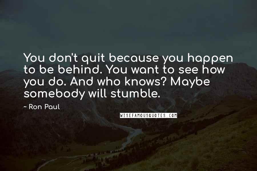 Ron Paul Quotes: You don't quit because you happen to be behind. You want to see how you do. And who knows? Maybe somebody will stumble.