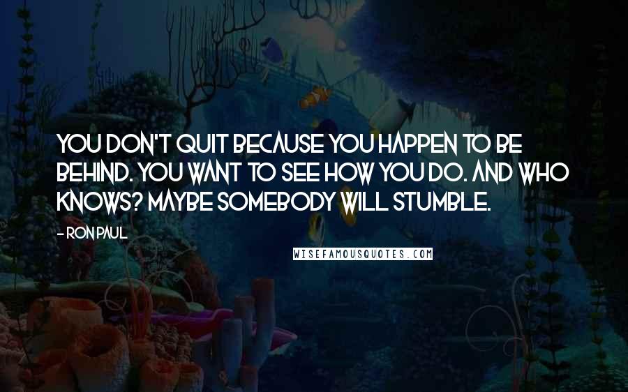 Ron Paul Quotes: You don't quit because you happen to be behind. You want to see how you do. And who knows? Maybe somebody will stumble.