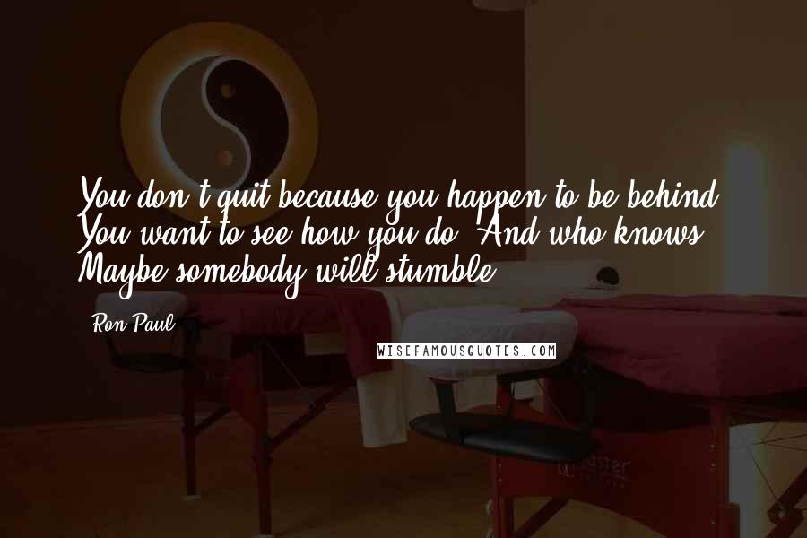 Ron Paul Quotes: You don't quit because you happen to be behind. You want to see how you do. And who knows? Maybe somebody will stumble.