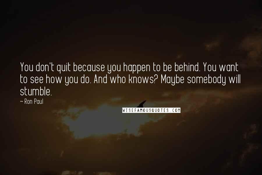 Ron Paul Quotes: You don't quit because you happen to be behind. You want to see how you do. And who knows? Maybe somebody will stumble.