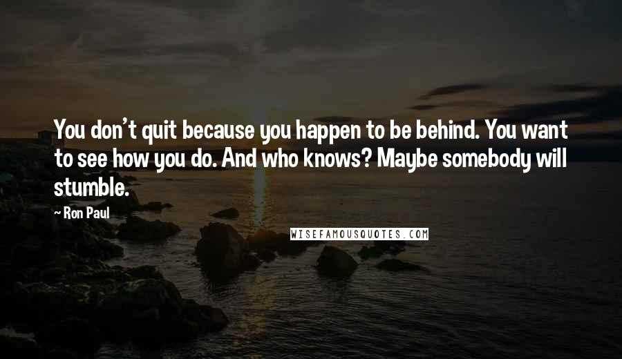 Ron Paul Quotes: You don't quit because you happen to be behind. You want to see how you do. And who knows? Maybe somebody will stumble.