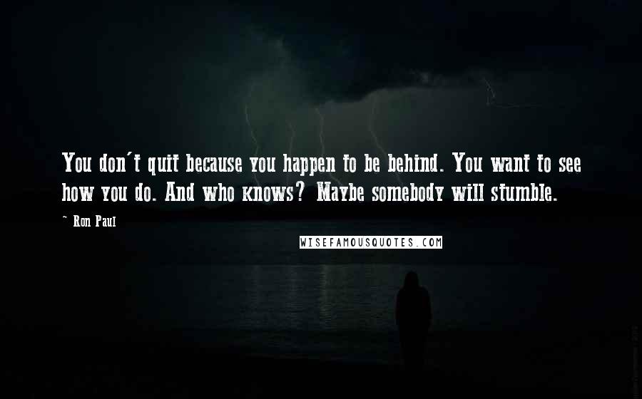 Ron Paul Quotes: You don't quit because you happen to be behind. You want to see how you do. And who knows? Maybe somebody will stumble.