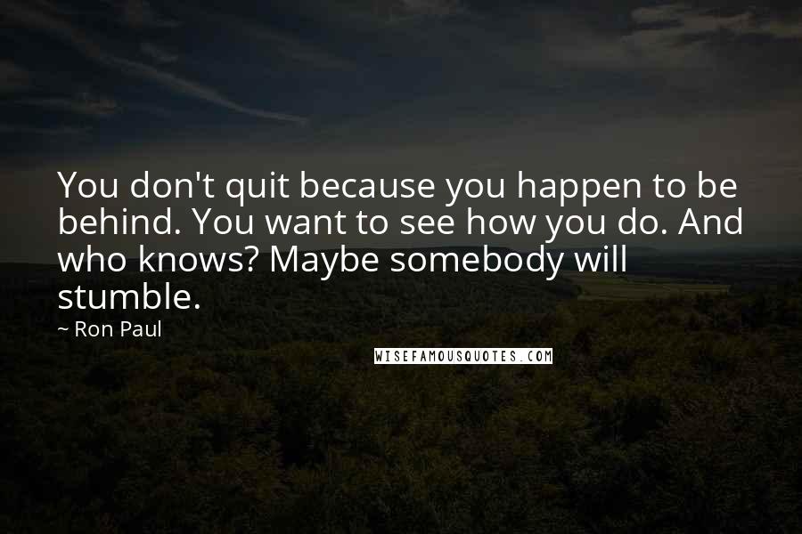 Ron Paul Quotes: You don't quit because you happen to be behind. You want to see how you do. And who knows? Maybe somebody will stumble.