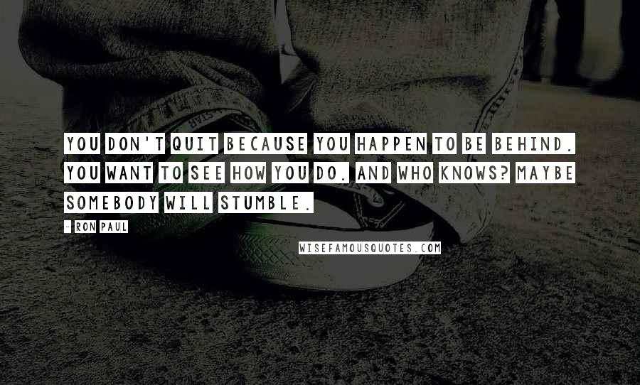 Ron Paul Quotes: You don't quit because you happen to be behind. You want to see how you do. And who knows? Maybe somebody will stumble.