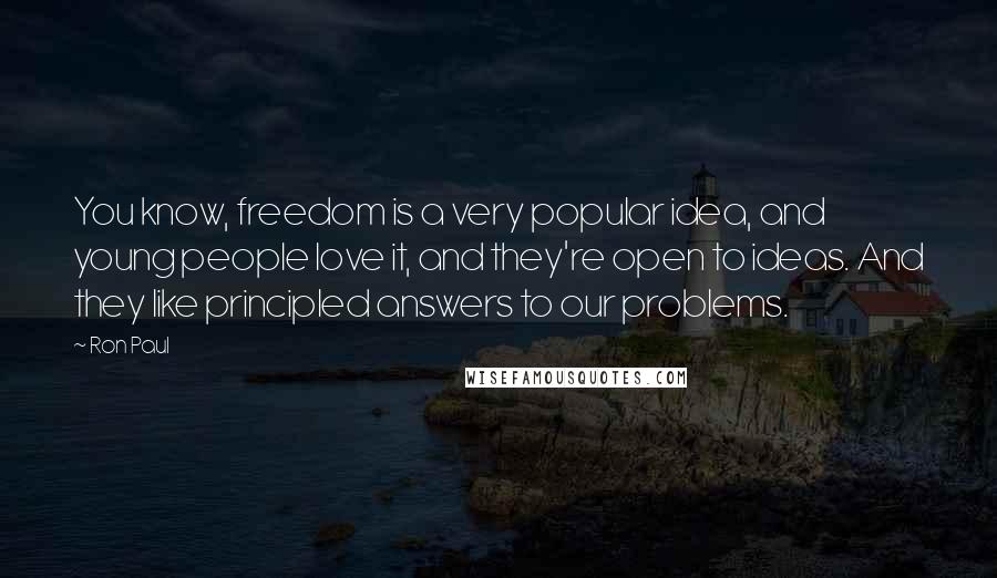 Ron Paul Quotes: You know, freedom is a very popular idea, and young people love it, and they're open to ideas. And they like principled answers to our problems.