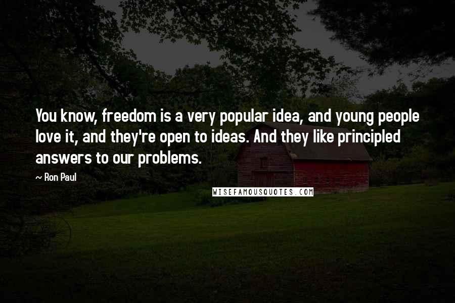 Ron Paul Quotes: You know, freedom is a very popular idea, and young people love it, and they're open to ideas. And they like principled answers to our problems.