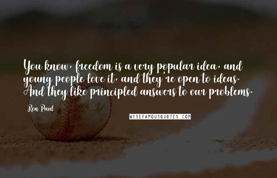 Ron Paul Quotes: You know, freedom is a very popular idea, and young people love it, and they're open to ideas. And they like principled answers to our problems.