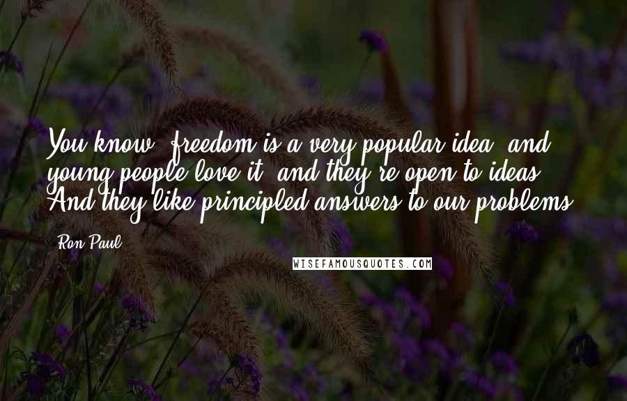 Ron Paul Quotes: You know, freedom is a very popular idea, and young people love it, and they're open to ideas. And they like principled answers to our problems.