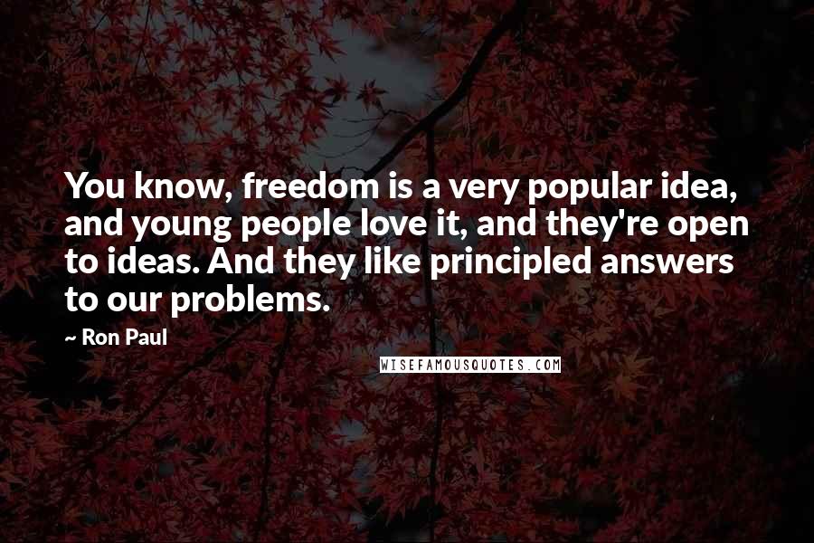 Ron Paul Quotes: You know, freedom is a very popular idea, and young people love it, and they're open to ideas. And they like principled answers to our problems.