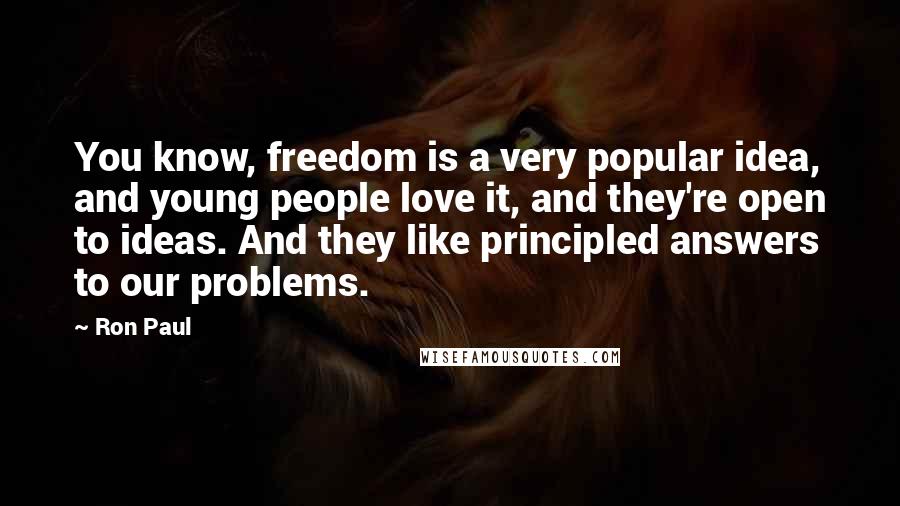 Ron Paul Quotes: You know, freedom is a very popular idea, and young people love it, and they're open to ideas. And they like principled answers to our problems.