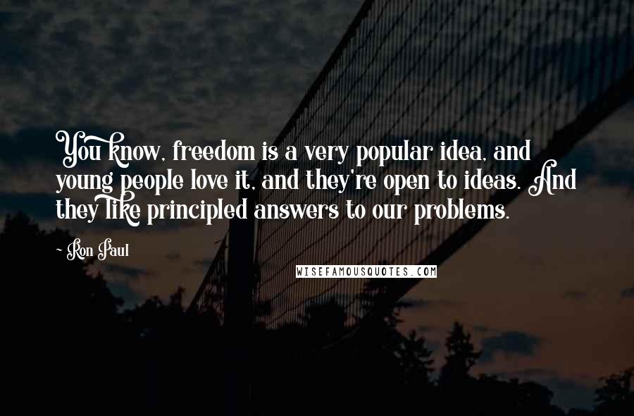 Ron Paul Quotes: You know, freedom is a very popular idea, and young people love it, and they're open to ideas. And they like principled answers to our problems.