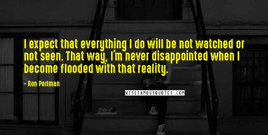 Ron Perlman Quotes: I expect that everything I do will be not watched or not seen. That way, I'm never disappointed when I become flooded with that reality.