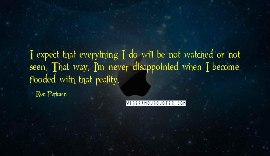 Ron Perlman Quotes: I expect that everything I do will be not watched or not seen. That way, I'm never disappointed when I become flooded with that reality.