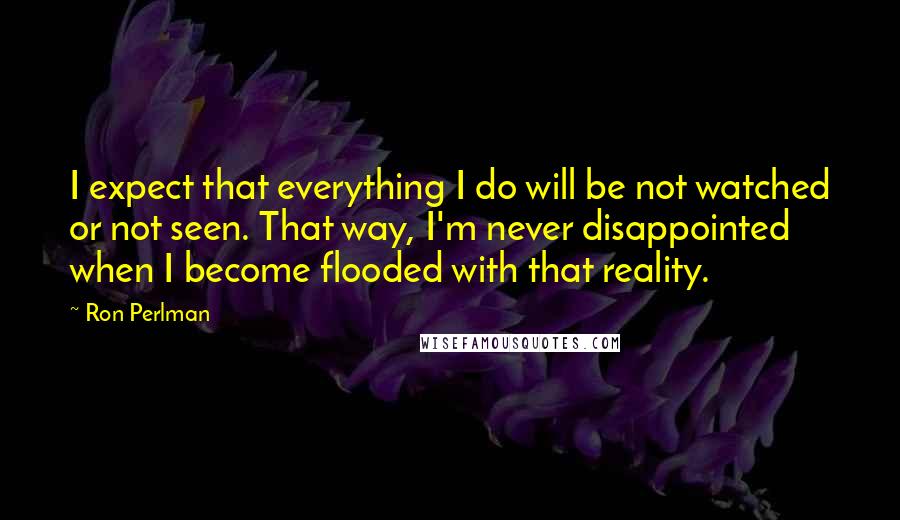 Ron Perlman Quotes: I expect that everything I do will be not watched or not seen. That way, I'm never disappointed when I become flooded with that reality.