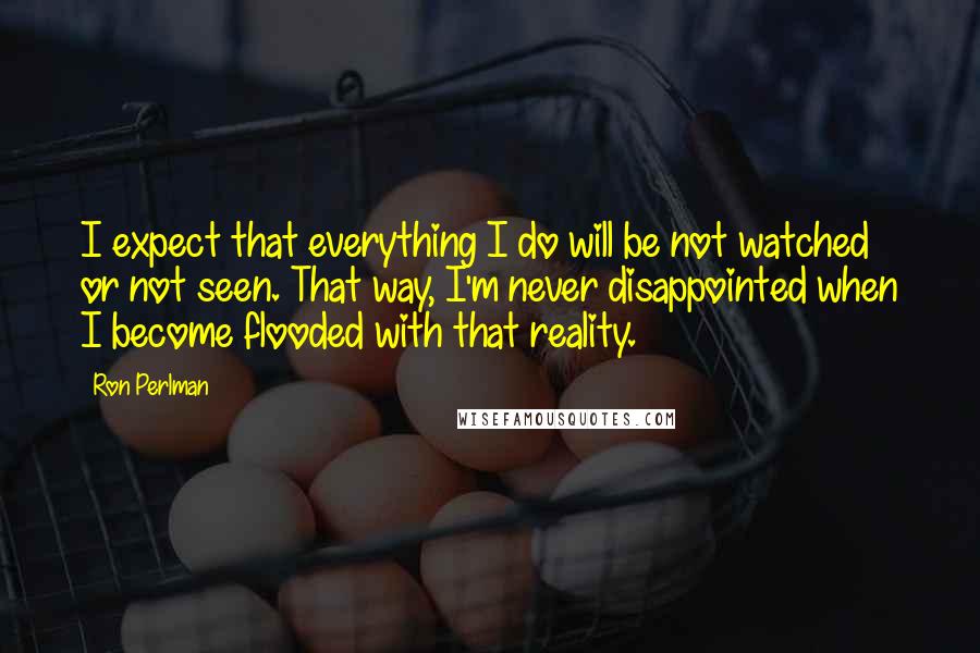 Ron Perlman Quotes: I expect that everything I do will be not watched or not seen. That way, I'm never disappointed when I become flooded with that reality.