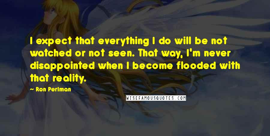 Ron Perlman Quotes: I expect that everything I do will be not watched or not seen. That way, I'm never disappointed when I become flooded with that reality.