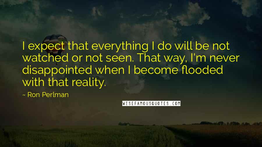 Ron Perlman Quotes: I expect that everything I do will be not watched or not seen. That way, I'm never disappointed when I become flooded with that reality.