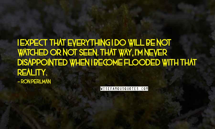 Ron Perlman Quotes: I expect that everything I do will be not watched or not seen. That way, I'm never disappointed when I become flooded with that reality.