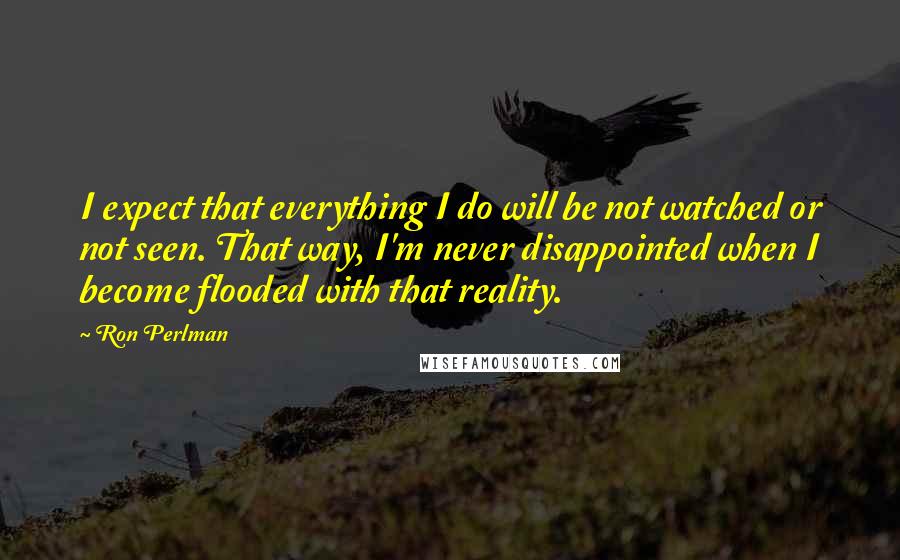 Ron Perlman Quotes: I expect that everything I do will be not watched or not seen. That way, I'm never disappointed when I become flooded with that reality.