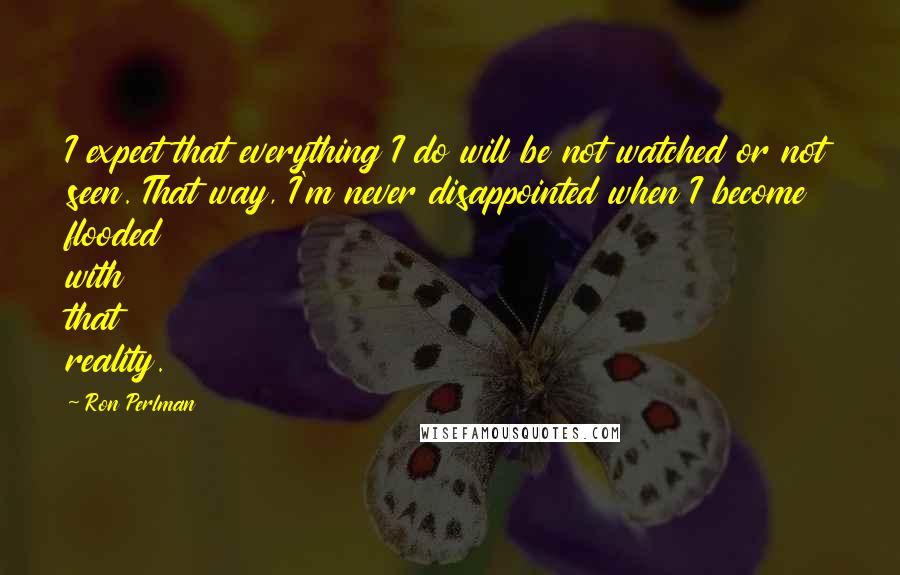 Ron Perlman Quotes: I expect that everything I do will be not watched or not seen. That way, I'm never disappointed when I become flooded with that reality.