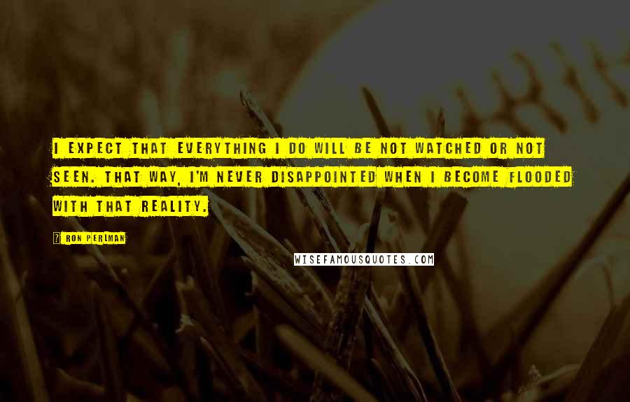 Ron Perlman Quotes: I expect that everything I do will be not watched or not seen. That way, I'm never disappointed when I become flooded with that reality.