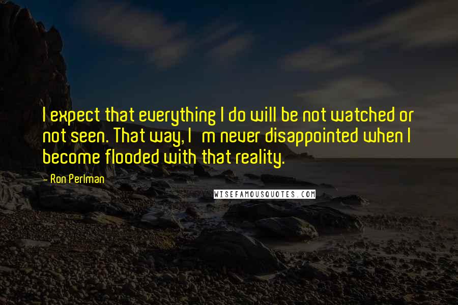 Ron Perlman Quotes: I expect that everything I do will be not watched or not seen. That way, I'm never disappointed when I become flooded with that reality.
