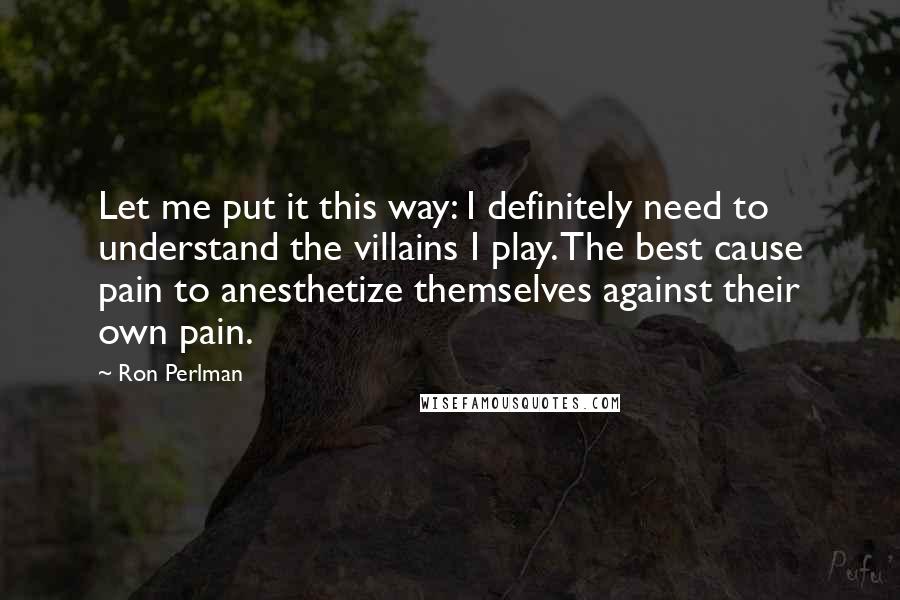 Ron Perlman Quotes: Let me put it this way: I definitely need to understand the villains I play. The best cause pain to anesthetize themselves against their own pain.